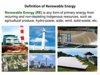 Definition of Renewable Energy
Renewable Energy (RE) is any form of primary energy from
recurring and non-depleting indigenous resources, such as
agricultural produce, hydro-power, solar, wind, solid-waste, etc.




                                                                13
 