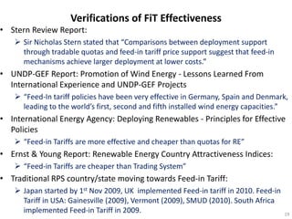 Verifications of FiT Effectiveness
• Stern Review Report:
    Sir Nicholas Stern stated that “Comparisons between deployment support
     through tradable quotas and feed-in tariff price support suggest that feed-in
     mechanisms achieve larger deployment at lower costs.”
• UNDP-GEF Report: Promotion of Wind Energy - Lessons Learned From
  International Experience and UNDP-GEF Projects
    “Feed-In tariff policies have been very effective in Germany, Spain and Denmark,
     leading to the world’s first, second and fifth installed wind energy capacities.”
• International Energy Agency: Deploying Renewables - Principles for Effective
  Policies
    “Feed-in Tariffs are more effective and cheaper than quotas for RE”
• Ernst & Young Report: Renewable Energy Country Attractiveness Indices:
    “Feed-in Tariffs are cheaper than Trading System”
• Traditional RPS country/state moving towards Feed-in Tariff:
    Japan started by 1st Nov 2009, UK implemented Feed-in tariff in 2010. Feed-in
     Tariff in USA: Gainesville (2009), Vermont (2009), SMUD (2010). South Africa
     implemented Feed-in Tariff in 2009.                                             19
 