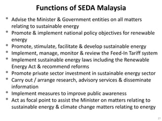 Functions of SEDA Malaysia
•   Advise the Minister & Government entities on all matters
    relating to sustainable energy
•   Promote & implement national policy objectives for renewable
    energy
•   Promote, stimulate, facilitate & develop sustainable energy
•   Implement, manage, monitor & review the Feed-In Tariff system
•   Implement sustainable energy laws including the Renewable
    Energy Act & recommend reforms
•   Promote private sector investment in sustainable energy sector
•   Carry out / arrange research, advisory services & disseminate
    information
•   Implement measures to improve public awareness
•   Act as focal point to assist the Minister on matters relating to
    sustainable energy & climate change matters relating to energy
                                                                       27
 