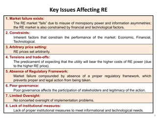 Key Issues Affecting RE
1. Market failure exists:
     The RE market “fails” due to misuse of monopsony power and information asymmetries;
     the RE market is also constrained by financial and technological factors.
2. Constraints:
     Inherent factors that constrain the performance of the market: Economic, Financial,
     Technological.
3. Arbitrary price setting:
     RE prices set arbitrarily.
4. Tensions and trade-offs:
     The predicament of expecting that the utility will bear the higher costs of RE power (due
     to the higher RE price).
5. Absence of Regulatory Framework:
     Market failure compounded by absence of a proper regulatory framework, which
     prevents proper and legal action from being taken.
6. Poor governance:
     Poor governance affects the participation of stakeholders and legitimacy of the action.
7. Limited Oversight:
     No concerted oversight of implementation problems.
8. Lack of institutional measures:
     Lack of proper institutional measures to meet informational and technological needs.
                                                                                                 6
 