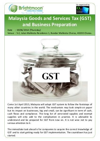 Malaysia Goods and Services Tax (GST)
and Business Preparation
Date : 19/06/2014 (Thursday)
Venue : 5-2, Jalan Mahkota Residence 1, Bandar Mahkota Cheras, 43200 Cheras.
Come 1st April 2015, Malaysia will adopt GST system to follow the footsteps of
many other countries in the world. The mechanism may look simple on paper
but its impact on businesses, big and small, can be significant in term of cash,
cash flows and compliance. The long list of zero-rated supplies and exempt
supplies will only add to the complication in practice. It is advisable to
understand and be prepared for GST from now on. It is not wise not to pay
serious attention to it.
The immediate task ahead is for companies to acquire the correct knowledge of
GST and to start getting ready for GST implementation. The countdown has just
started.
GST
Co-organized by:
 