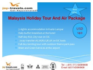 Malaysia Holiday Tour And Air Package
 3 nights accommodation in Kuala Lumpur
 Daily buffet breakfast at the hotel
 Half day KUL City tour on SIC
 2way transfers KLIA/KUL/KLIA on SIC basis
 Full day Genting tour with outdoor theme park pass
 Meet and Greet Services at the airport
Best
Offer
USD
140
Tel : +(91)-(11)-43090909
Email Id:01143090909
 