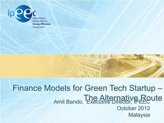 Finance Models for Green Tech Startup –
The Alternative Route
Amit Bando, Executive Director, IPEEC
October 2012
Malaysia

 