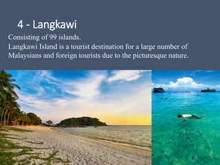 4 - Langkawi
Consisting of 99 islands.
Langkawi Island is a tourist destination for a large number of
Malaysians and foreign tourists due to the picturesque nature.
 