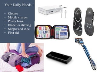 Your Daily Needs :
• Clothes
• Mobile charger
• Power bank
• Blade for shaving
• Slipper and shoe
• First aid
 