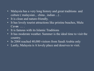 • Malaysia has a very long history and great traditions and
culture ( malaysian , china , indian ...) .
• It is clean and nature-friendly.
• It has lovely tourist attractions like pristine beaches, Mulu
Caves … .
• It is famous with its Islamic Traditions
• It has moderate weather. Summer is the ideal time to visit the
country.
• In 2004 reached 40,000 visitors from Saudi Arabia only
• Lastly, Malaysia is A lovely place and deserves to visit.
 