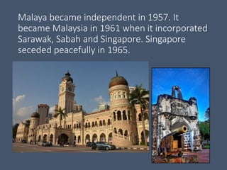 Malaya became independent in 1957. It
became Malaysia in 1961 when it incorporated
Sarawak, Sabah and Singapore. Singapore
seceded peacefully in 1965.
 