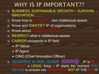  BUSINESS SUSTAINABLE GROWTH - SURVIVAL –
INNOVATION……..
 Know how to PROTECT own intellectual assets
 Know and IDENTIFY IP of organizations
 Know about INFRINGEMENT
 RESPECT other’s intellectual assets
 CAREER prospects in IP field
 IP Valuer
 IP Agent
 CINO (Chief Innovation Officer)
 REGISTER IN OUR HEADS IP is NOT
TOTALLY a LEGAL thing – IP starts the moment YOU
DECIDE to embark into INNOVATION NOT AT THE END!!!
 