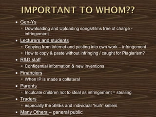  Gen-Ys
 Downloading and Uploading songs/films free of charge -
infringement
 Lecturers and students
 Copying from internet and pasting into own work – infringement
 How to copy & paste without infringing / caught for Plagiarism?
 R&D staff
 Confidential information & new inventions
 Financiers
 When IP is made a collateral
 Parents
 Inculcate children not to steal as infringement = stealing
 Traders
 especially the SMEs and individual “kuih” sellers
 Many Others – general public
 