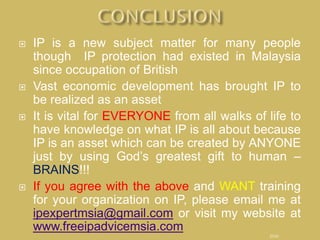  IP is a new subject matter for many people
though IP protection had existed in Malaysia
since occupation of British
 Vast economic development has brought IP to
be realized as an asset
 It is vital for EVERYONE from all walks of life to
have knowledge on what IP is all about because
IP is an asset which can be created by ANYONE
just by using God’s greatest gift to human –
BRAINS!!!
 If you agree with the above and WANT training
for your organization on IP, please email me at
ipexpertmsia@gmail.com or visit my website at
www.freeipadvicemsia.com
END
 