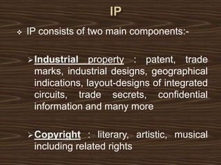  IP consists of two main components:-
Industrial property : patent, trade
marks, industrial designs, geographical
indications, layout-designs of integrated
circuits, trade secrets, confidential
information and many more
Copyright : literary, artistic, musical
including related rights
 
