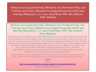 Malaysia Java assignment help, (Malaysia) Java Homework help, Java
Tutoring, Java Project, Malaysia Java programming help, Online java
tutoring, (Malaysia) C, C++, Java, Visual Basic, PHP, .Net, Ruby on
Rails, Malaysia
Malaysia Java assignment help, (Malaysia) Java Homework help, Java
Tutoring, Java Project, Malaysia Java programming help, Online java
tutoring, (Malaysia) C, C++, Java, Visual Basic, PHP, .Net, Ruby on
Rails, Malaysia
Guidebuddha.com we provide java assignment help and java project help. Programming tutors will
help you without any doubt, whether you see scripts and commands for the first time in your life.
Our aim is to cover all level whether its school programming homework help for school students
who need introduction of programming language or be it university level complex assignment help.
Our range of offering includes: College and University, Visual C++, Builder C++, Turbo C, Java
Java, JavaScript, Matlab, Photo Shop, Corel Draw, Net object Fusion, 3D studio
Max, JBuilder, DreamWaver, Visual Basic, PHP, Perl, FoxPro, Students in universities of
Malaysia, UAE, UK, USA, Australia, Canada, New Zealand,
Java programming help, java assignment help, java homework assistance, java project, java
help, java homework help, java tutor, java tutoring, java online help, java online helper
Thanks
Alex
http://www.guidebuddha.com/java-assignment-homework-help.html
Email: help@guidebuddha.com
 