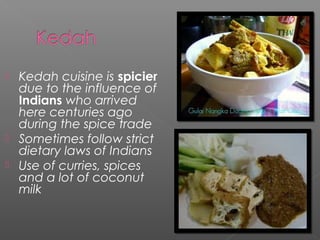  Kedah cuisine is spicier 
due to the influence of 
Indians who arrived 
here centuries ago 
during the spice trade 
 Sometimes follow strict 
dietary laws of Indians 
 Use of curries, spices 
and a lot of coconut 
milk 
 