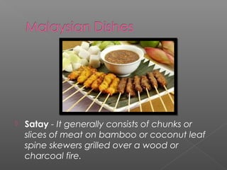  Satay - It generally consists of chunks or 
slices of meat on bamboo or coconut leaf 
spine skewers grilled over a wood or 
charcoal fire. 
 