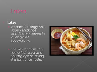  Laksa 
› Noodles in Tangy Fish 
Soup - Thick rice 
noodles are served in 
a tangy fish 
soup/gravy. 
› The key ingredient is 
tamarind, used as a 
souring agent, giving 
it a tart tangy taste. 
 