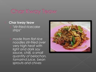  Char kway teow 
› "stir-fried ricecake 
strips" 
› made from flat rice 
noodles stir-fried over 
very high heat with 
light and dark soy 
sauce, chilli, a small 
quantity of belachan, 
tamarind juice, bean 
sprouts and chives 
 