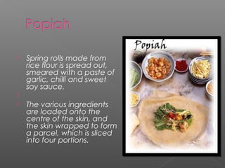  Spring rolls made from 
rice flour is spread out, 
smeared with a paste of 
garlic, chilli and sweet 
soy sauce. 
 
 The various ingredients 
are loaded onto the 
centre of the skin, and 
the skin wrapped to form 
a parcel, which is sliced 
into four portions. 
 