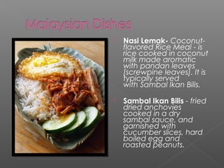  Nasi Lemak- Coconut-flavored 
Rice Meal - is 
rice cooked in coconut 
milk made aromatic 
with pandan leaves 
[screwpine leaves]. It is 
typically served 
with Sambal Ikan Bilis. 
 Sambal Ikan Bilis - fried 
dried anchovies 
cooked in a dry 
sambal sauce, and 
garnished with 
cucumber slices, hard 
boiled egg and 
roasted peanuts. 
 