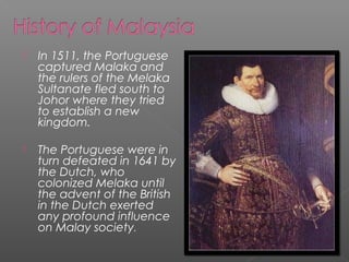  In 1511, the Portuguese 
captured Malaka and 
the rulers of the Melaka 
Sultanate fled south to 
Johor where they tried 
to establish a new 
kingdom. 
 The Portuguese were in 
turn defeated in 1641 by 
the Dutch, who 
colonized Melaka until 
the advent of the British 
in the Dutch exerted 
any profound influence 
on Malay society. 
 
