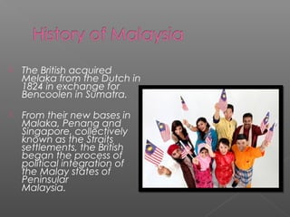  The British acquired 
Melaka from the Dutch in 
1824 in exchange for 
Bencoolen in Sumatra. 
 From their new bases in 
Malaka, Penang and 
Singapore, collectively 
known as the Straits 
settlements, the British 
began the process of 
political integration of 
the Malay states of 
Peninsular 
Malaysia. 
 