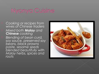  Cooking or recipes from 
wives of Chinese traders 
 Mixed both Malay and 
Chinese cooking 
 Blending of bean curd, 
soy sauce, preserved soy 
beans, black prawns 
paste, sesame seeds 
blended beautifully with 
Malay herbs, spices and 
roots 
 