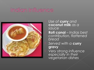  Use of curry and 
coconut milk as a 
sauce 
 Roti canai – Indias best 
contribution, flattened 
bread 
 Served with a curry 
gravy 
 Very strong influence 
especially in their 
vegetarian dishes 
 