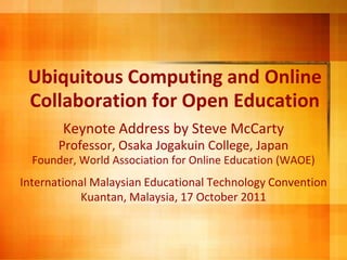 Ubiquitous Computing and OnlineCollaboration for Open Education Keynote Address by Steve McCarty Professor, Osaka Jogakuin College, Japan Founder, World Association for Online Education (WAOE)  InternationalMalaysian EducationalTechnology Convention Kuantan, Malaysia, 17 October 2011 