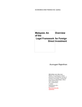 ECONOMICS AND FINANCE NO. 5(2002)
Malaysia: An Overview
of the
Legal Framework for Foreign
Direct Investment
Arumugam Rajenthran
ISEAS DOCUMENT DELIVERY
SERVICE. No reproduction without
permission of the publisher: Institute of
Southeast Asian Studies, 30 Heng Mui
Keng Terrace, SINGAPORE 119614.
FAX: (65)67756259;
TEL: (65)68702447;
E- MAIL:
publish@iseas.edu.s
g WEBSITE:
http://www.iseas.edu.
sg/pub.html
 