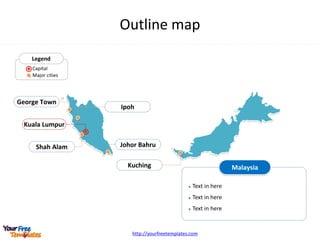 http://yourfreetemplates.com
Outline map
Kuala Lumpur
Johor Bahru
Ipoh
Shah Alam
Kuching
George Town
Legend
Capital
Major cities
Malaysia
 Text in here
 Text in here
 Text in here
 