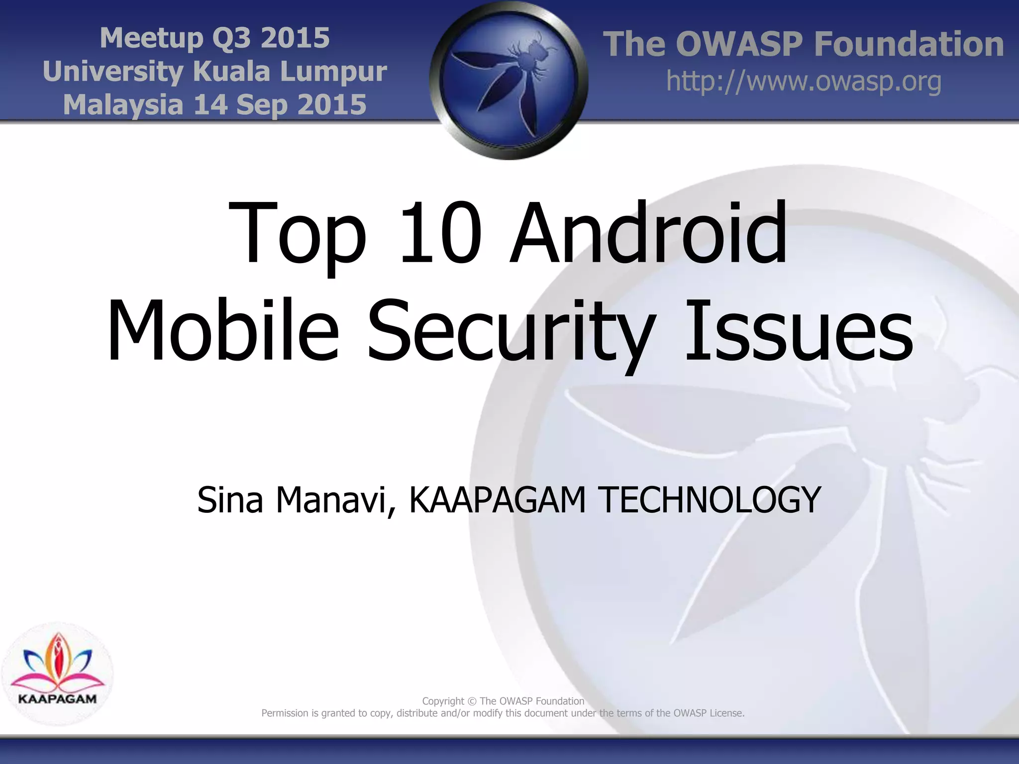 The OWASP Foundation
http://www.owasp.org
Copyright © The OWASP Foundation
Permission is granted to copy, distribute and/or modify this document under the terms of the OWASP License.
Meetup Q3 2015
University Kuala Lumpur
Malaysia 14 Sep 2015
Top 10 Android
Mobile Security Issues
Sina Manavi, KAAPAGAM TECHNOLOGY
 
