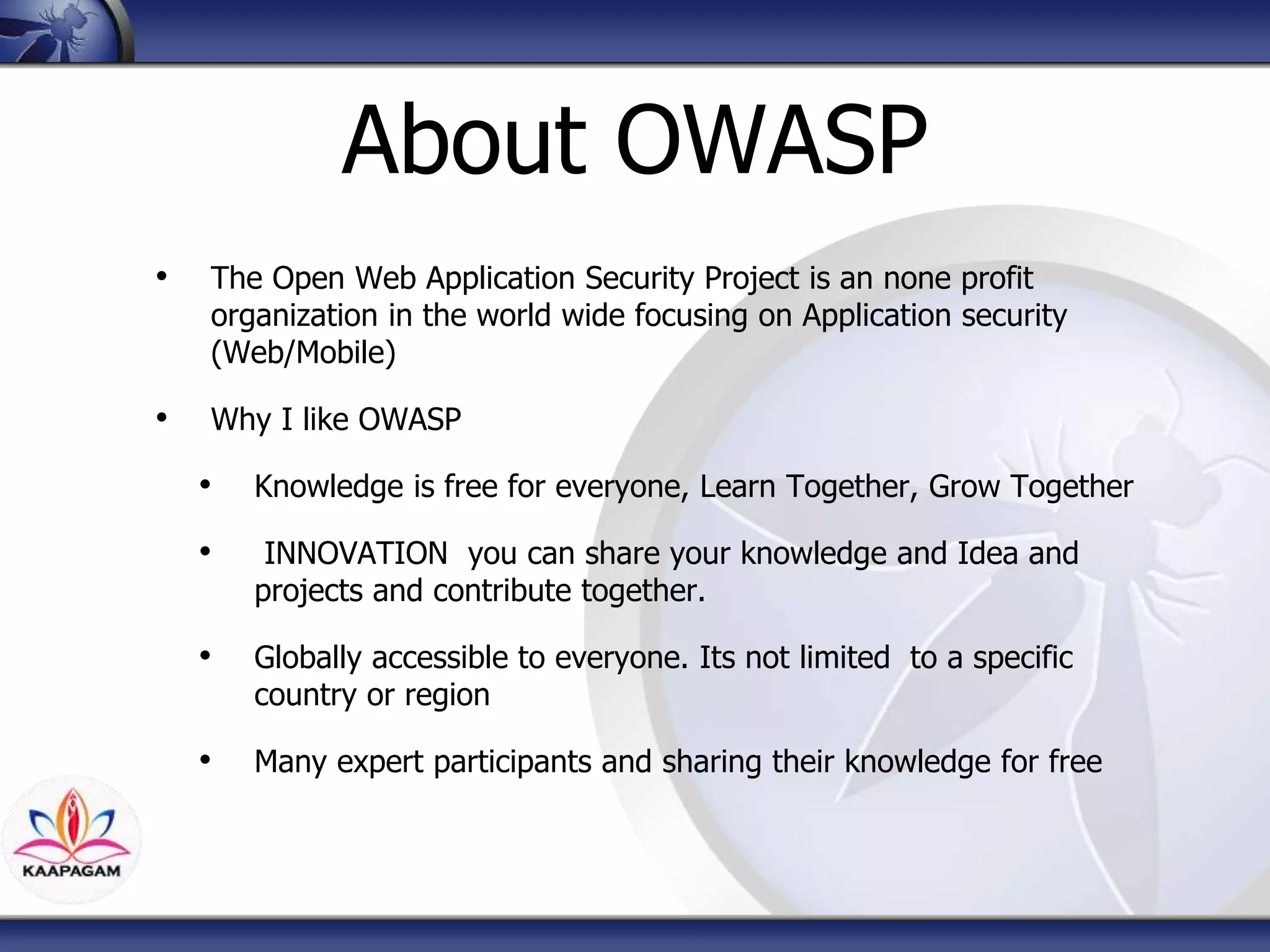 About OWASP
• The Open Web Application Security Project is an none profit
organization in the world wide focusing on Application security
(Web/Mobile)
• Why I like OWASP
• Knowledge is free for everyone, Learn Together, Grow Together
• INNOVATION you can share your knowledge and Idea and
projects and contribute together.
• Globally accessible to everyone. Its not limited to a specific
country or region
• Many expert participants and sharing their knowledge for free
 