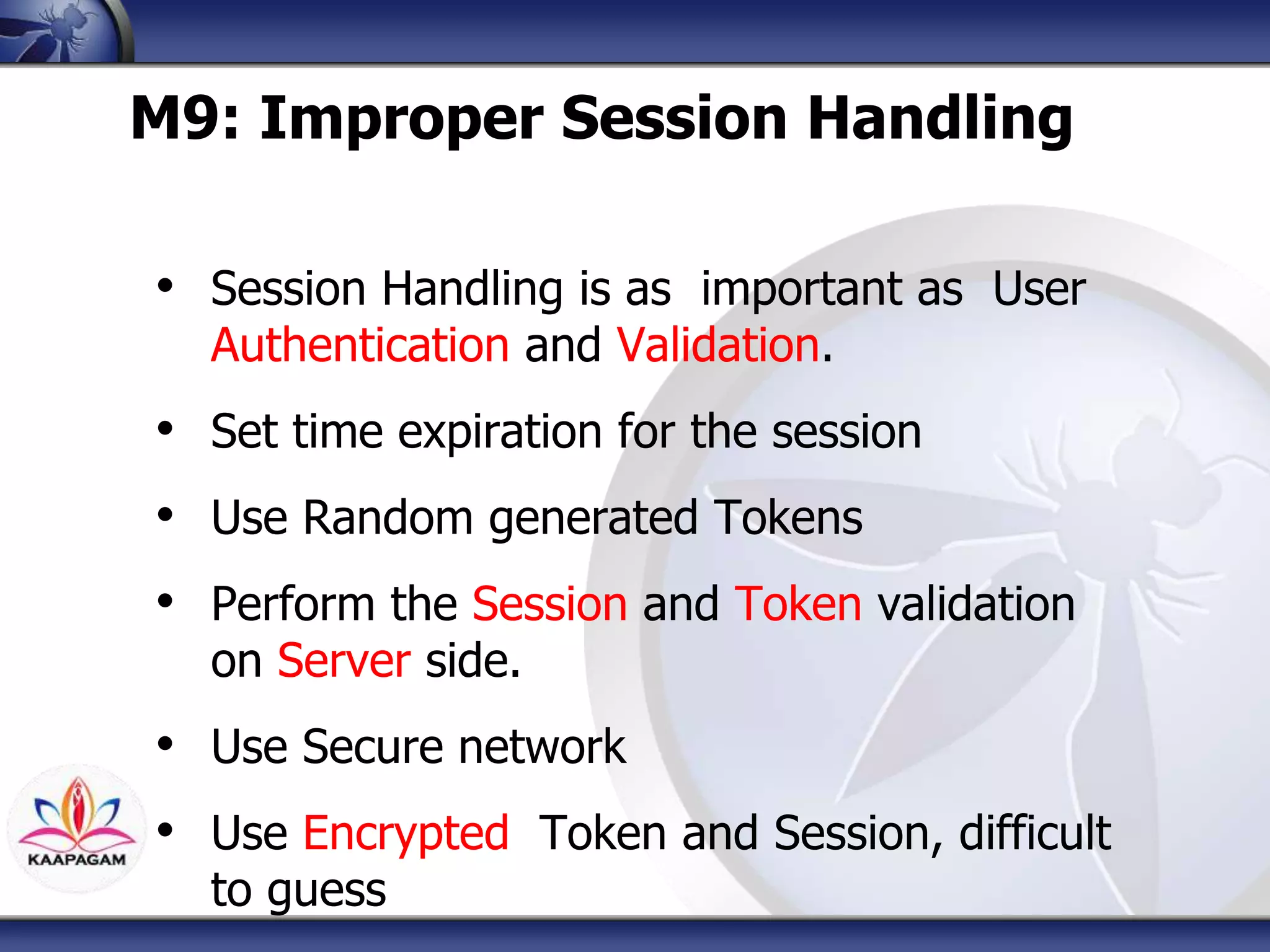 M9: Improper Session Handling
• Session Handling is as important as User
Authentication and Validation.
• Set time expiration for the session
• Use Random generated Tokens
• Perform the Session and Token validation
on Server side.
• Use Secure network
• Use Encrypted Token and Session, difficult
to guess
 