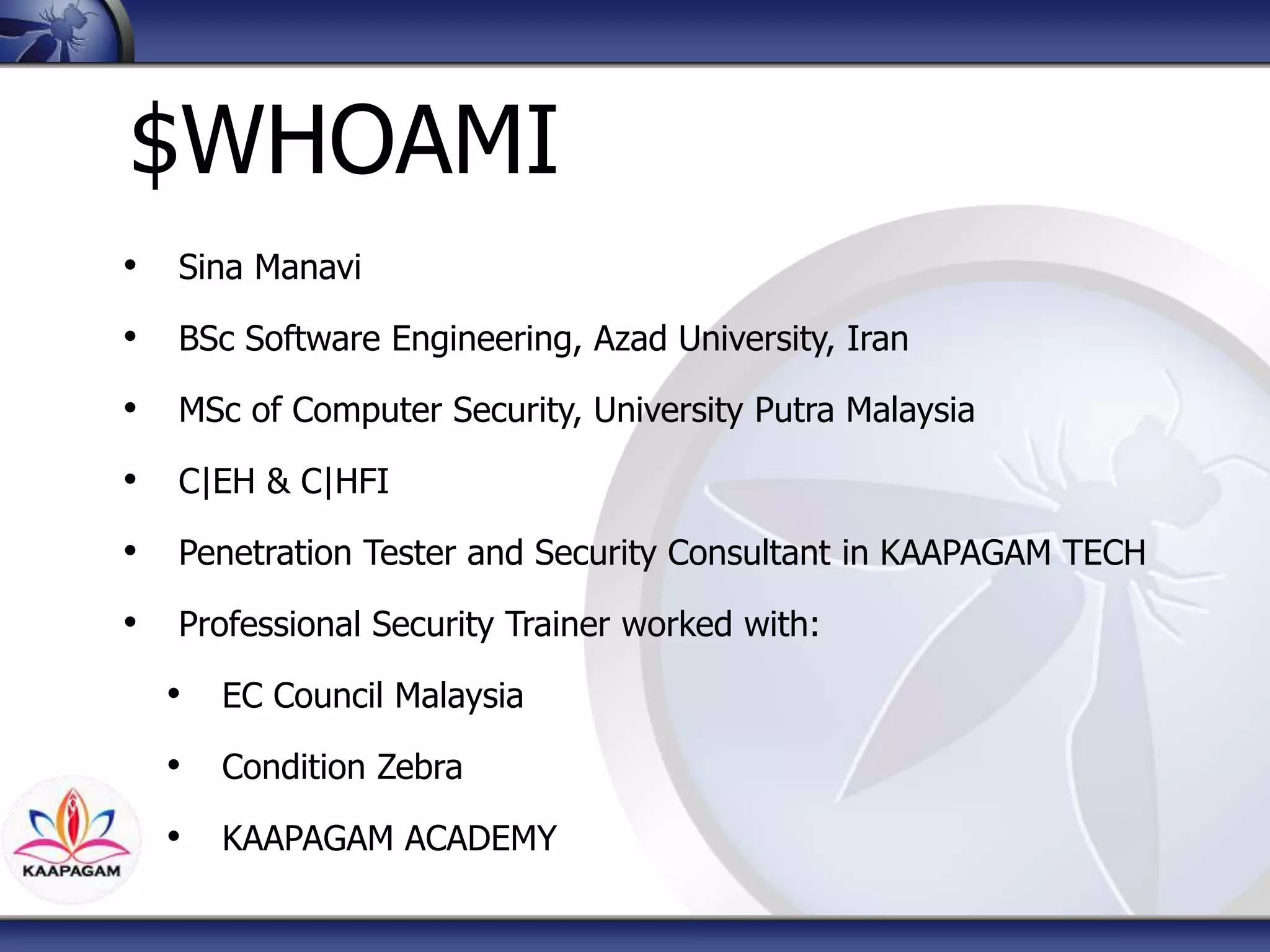 $WHOAMI
• Sina Manavi
• BSc Software Engineering, Azad University, Iran
• MSc of Computer Security, University Putra Malaysia
• C|EH & C|HFI
• Penetration Tester and Security Consultant in KAAPAGAM TECH
• Professional Security Trainer worked with:
• EC Council Malaysia
• Condition Zebra
• KAAPAGAM ACADEMY
 