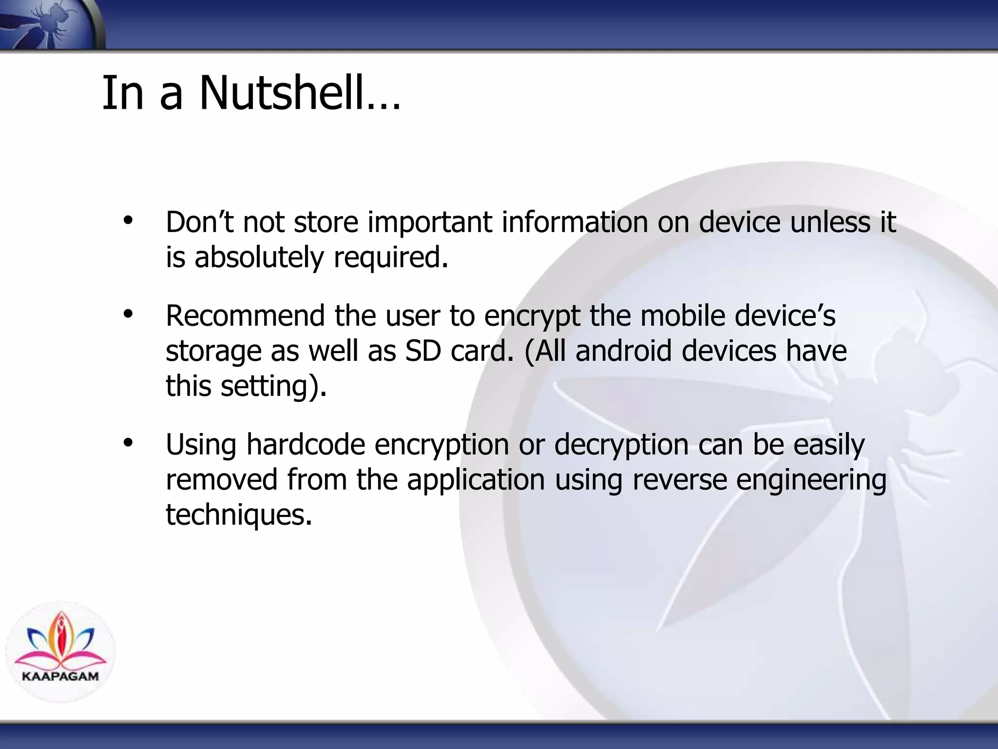 In a Nutshell…
• Don’t not store important information on device unless it
is absolutely required.
• Recommend the user to encrypt the mobile device’s
storage as well as SD card. (All android devices have
this setting).
• Using hardcode encryption or decryption can be easily
removed from the application using reverse engineering
techniques.
 