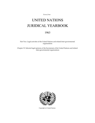 UNITED NATIONS
JURIDICAL YEARBOOK
Extract from:
Chapter VI. Selected legal opinions of the Secretariats of the United Nations and related
inter-governmental organizations
1963
Part Two. Legal activities of the United Nations and related inter-governmental
organizations
Copyright (c) United Nations
 