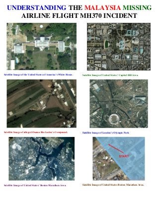 UNDERSTANDING THE MALAYSIA MISSING
AIRLINE FLIGHT MH370 INCIDENT
Satellite Image of the United States of America’s White House. Satellite Image of United States’ Capitol Hill Area.
Satellite Image of alleged Osama Bin Laden’s Compound. Satellite Image of London’s Olympic Park
Satellite Image of United States’ Boston Marathon Area. Satellite Image of United States Boston Marathon Area.
 