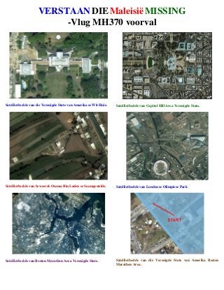 VERSTAANDIEMaleisiëMISSING
-Vlug MH370 voorval
Satellietbeelde van die Verenigde State van Amerika se Wit Huis. Satellietbeelde van Capitol Hill Area Verenigde State.
Satellietbeelde van beweerde Osama Bin Laden se Saamgestelde. Satellietbeelde van Londen se Olimpiese Park
Satellietbeelde van Boston Marathon Area Verenigde State. Satellietbeelde van die Verenigde State van Amerika Boston
Marathon Area.
 