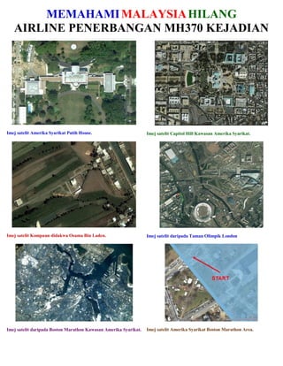 MEMAHAMIMALAYSIAHILANG
AIRLINE PENERBANGAN MH370 KEJADIAN
Imej satelit Amerika Syarikat Putih House. Imej satelit Capitol Hill Kawasan Amerika Syarikat.
Imej satelit Kompaun didakwa Osama Bin Laden. Imej satelit daripada Taman Olimpik London
Imej satelit daripada Boston Marathon Kawasan Amerika Syarikat. Imej satelit Amerika Syarikat Boston Marathon Area.
 