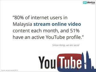 ”80% of internet users in
Malaysia stream online video
content each month, and 51%
have an active YouTube profile.”
Simon Kemp, we are social

Source: we are social (2012)

 