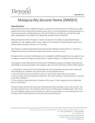 www.BCH.my


         Malaysia My Second Home (MM2H)
Introduction
Malaysia My Second Home (MM2H) Program is promoted by the Government of Malaysia to allow
people from all over the world who fulfill certain criteria, to stay in Malaysia as long as possible on a
social visit pass with a multiple entry visa. The Social Visit Pass is initially for a period of ten (10)
years (depending on the validity of the applicants’ passport) and is renewable.

Malaysia My Second Home Program is open to all citizens of countries recognized by Malaysia
regardless of race, religion, gender or age. Applicants are allowed to bring along their spouse and
children (below 18 years old who is not married).

This Program is initiated organized and launched by the Malaysian Government. It is, therefore, a
Program that the Government will continuously work to ensure its success.

Foreigners who are married to Malaysians are not eligible for MM2H program but may apply to stay
in Malaysia under the Immigration Department's "Spouse Program" or Long Term Social Visit Pass.

This program is fully endorsed by the Government of Malaysia and your immediate family (spouse
and children) can also participate in the program. Here are some of the key benefits of the program:

1. You will get a 10-year Visit Pass and Multiple-Entry Visa (renewable every ten years) which will
eventually give you a lifetime easy access to the country (perpetual visa).
2. You can import your car or purchase a new car, tax-free and enjoy other tax incentives.
3. You can invest and own businesses in Malaysia. This is like owning a second passport, or a second
citizenship in Malaysia.
4. You can enjoy a luxury lifestyle at a fraction of the costs. It is the cheapest and very affordable
place to retire early.

The best thing is that you still retain your citizenship and all its privileges in your own country. You
can always go back if you miss having to wear 5 layers of clothing and thread through a thick snow
at some 20 degrees below zero just to get your mail from your mailbox, or miss pushing your car to
the side of the road during heavy snow storm due to frozen fuel line.




                           Suite. 21.02 & 03, 21st Floor Menara Haw Par Jalan Sultan Ismail 50250 Kuala Lumpur
                                                                     Tel : +603-20789990 Fax : +603-20780991
                                                                                              W : www.BCH.my
                                                                      F: www.Facebook.com/beyondcorporate
                                                                        T : www.Twitter.com/beyondcorporate
                                                                                       Email Us at info@bch.my
 