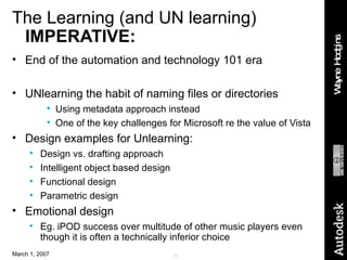 The Learning (and UN learning)  IMPERATIVE: End of the automation and technology 101 era UNlearning the habit of naming files or directories Using metadata approach instead One of the key challenges for Microsoft re the value of Vista Design examples for Unlearning: Design vs. drafting approach Intelligent object based design Functional design Parametric design Emotional design Eg. iPOD success over multitude of other music players even though it is often a technically inferior choice 