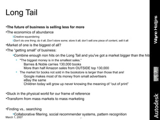 Long Tail The future of business is selling less for more The economics of abundance Creative squandering Don’t do one thing; do it all, Don’t store some; store it all; don’t sell one piece of content, sell it all Market of one is the biggest of all? The “getting small” of business: Combine enough non hits on the Long Tail and you've got a market bigger than the hits! "The biggest money is in the smallest sales.“ Barnes & Noble carries 130,000 books More than half Amazon sales from OUTSIDE top 130,000 The market for books not sold in the bookstore is larger than those that are! Google makes most of its money from small advertisers eBay the same Children today will grow up never knowing the meaning of “out of print” Stuck in the physical world for our frame of reference Transform from mass markets to mass marketing Finding vs.. searching Collaborative filtering, social recommender systems, pattern recognition 