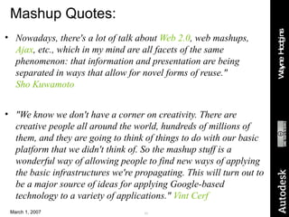 Mashup Quotes: Nowadays, there's a lot of talk about  Web 2.0 , web mashups,  Ajax , etc., which in my mind are all facets of the same phenomenon: that information and presentation are being separated in ways that allow for novel forms of reuse."  Sho Kuwamoto "We know we don't have a corner on creativity. There are creative people all around the world, hundreds of millions of them, and they are going to think of things to do with our basic platform that we didn't think of. So the mashup stuff is a wonderful way of allowing people to find new ways of applying the basic infrastructures we're propagating. This will turn out to be a major source of ideas for applying Google-based technology to a variety of applications."  Vint Cerf 