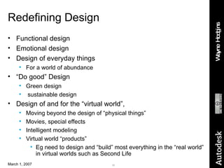 Redefining Design Functional design Emotional design Design of everyday things For a world of abundance “ Do good” Design Green design sustainable design Design of and for the “virtual world”,  Moving beyond the design of “physical things” Movies, special effects Intelligent modeling Virtual world “products” Eg need to design and “build” most everything in the “real world” in virtual worlds such as Second Life 