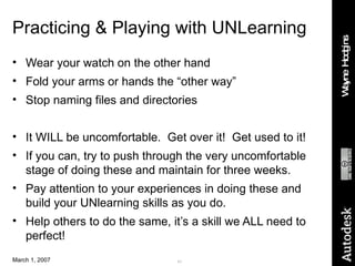 Practicing & Playing with UNLearning Wear your watch on the other hand Fold your arms or hands the “other way” Stop naming files and directories It WILL be uncomfortable.  Get over it!  Get used to it! If you can, try to push through the very uncomfortable stage of doing these and maintain for three weeks.  Pay attention to your experiences in doing these and build your UNlearning skills as you do. Help others to do the same, it’s a skill we ALL need to perfect! 