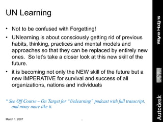 UN Learning Not to be confused with Forgetting! UNlearning is about consciously getting rid of previous habits, thinking, practices and mental models and approaches so that they can be replaced by entirely new ones.  So let’s take a closer look at this new skill of the future. it is becoming not only the NEW skill of the future but a new IMPERATIVE for survival and success of all organizations, nations and individuals * See Off Course – On Target for “Unlearning” podcast with full transcript, and many more like it. 
