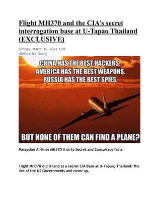 Flight MH370 and the CIA’s secret
interrogation base at U-Tapao Thailand
(EXCLUSIVE)
Sunday, March 16, 2014 1:09
(Before It's News)
Malaysian Airlines MH370 A dirty Secret and Conspiracy facts.
Flight MH370 did it land at a secret CIA Base at U-Tapao, Thailand? the
lies of the US Governments and cover up.
 