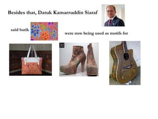 Besides that, Datuk Kamarruddin Siaraf
said batik
were now being used as motifs for
 