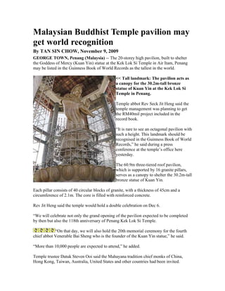 Malaysian Buddhist Temple pavilion may
get world recognition
By TAN SIN CHOW, November 9, 2009
GEORGE TOWN, Penang (Malaysia) -- The 20-storey high pavilion, built to shelter
the Goddess of Mercy (Kuan Yin) statue at the Kek Lok Si Temple in Air Itam, Penang
may be listed in the Guinness Book of World Records as the tallest in the world.

                                               << Tall landmark: The pavilion acts as
                                               a canopy for the 30.2m-tall bronze
                                               statue of Kuan Yin at the Kek Lok Si
                                               Temple in Penang.

                                               Temple abbot Rev Seck Jit Heng said the
                                               temple management was planning to get
                                               the RM40mil project included in the
                                               record book.

                                               “It is rare to see an octagonal pavilion with
                                               such a height. This landmark should be
                                               recognised in the Guinness Book of World
                                               Records,” he said during a press
                                               conference at the temple’s office here
                                               yesterday.

                                               The 60.9m three-tiered roof pavilion,
                                               which is supported by 16 granite pillars,
                                               serves as a canopy to shelter the 30.2m-tall
                                               bronze statue of Kuan Yin.

Each pillar consists of 40 circular blocks of granite, with a thickness of 45cm and a
circumference of 2.1m. The core is filled with reinforced concrete.

Rev Jit Heng said the temple would hold a double celebration on Dec 6.

“We will celebrate not only the grand opening of the pavilion expected to be completed
by then but also the 118th anniversary of Penang Kek Lok Si Temple.

            “On that day, we will also hold the 20th memorial ceremony for the fourth
chief abbot Venerable Bai Sheng who is the founder of the Kuan Yin statue,” he said.

“More than 10,000 people are expected to attend,” he added.

Temple trustee Datuk Steven Ooi said the Mahayana tradition chief monks of China,
Hong Kong, Taiwan, Australia, United States and other countries had been invited.
 