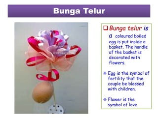 Bunga Telur
Bunga telur is
a coloured boiled
egg is put inside a
basket. The handle
of the basket is
decorated with
flowers.
 Egg is the symbol of
fertility that the
couple be blessed
with children.
 Flower is the
symbol of love
 
